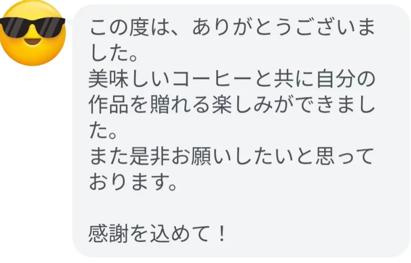 この度は、ありがとうございました。
美味しいコーヒーと共に自分の作品を贈れる楽しみができました。
また是非お願いしたいと思っております。
感謝を込めて！